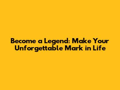 Become a Legend: Make Your Unforgettable Mark in Life