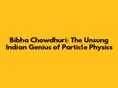 Bibha Chowdhuri: The Unsung Indian Genius of Particle Physics