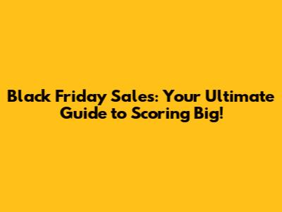 Black Friday Sales: Your Ultimate Guide to Scoring Big!