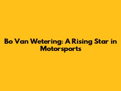 Bo Van Wetering: A Rising Star in Motorsports