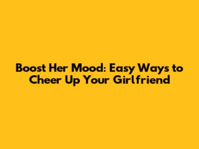 Boost Her Mood: Easy Ways to Cheer Up Your Girlfriend
