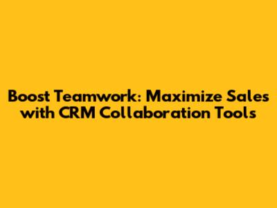 Boost Teamwork: Maximize Sales with CRM Collaboration Tools