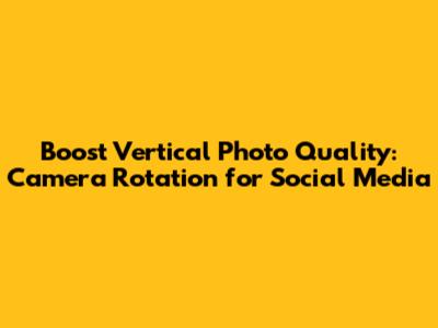 Boost Vertical Photo Quality: Camera Rotation for Social Media
