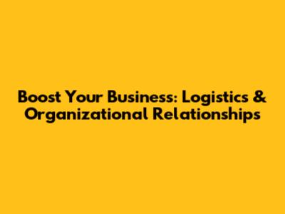 Boost Your Business: Logistics & Organizational Relationships
