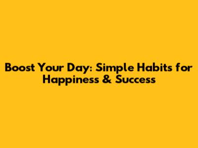 Boost Your Day: Simple Habits for Happiness & Success