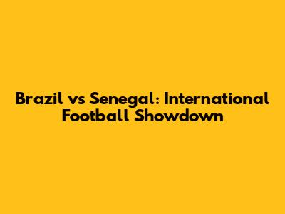 Brazil vs Senegal: International Football Showdown