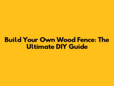 Build Your Own Wood Fence: The Ultimate DIY Guide
