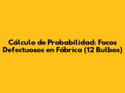 Cálculo de Probabilidad: Focos Defectuosos en Fábrica (12 Bulbos)