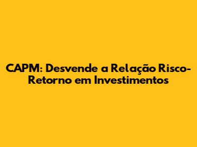 CAPM: Desvende a Relação Risco-Retorno em Investimentos