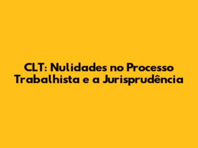CLT: Nulidades no Processo Trabalhista e a Jurisprudência
