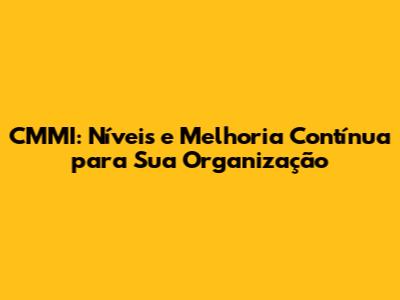 CMMI: Níveis e Melhoria Contínua para Sua Organização
