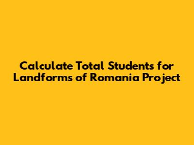 Calculate Total Students for 'Landforms of Romania' Project