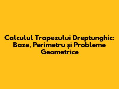 Calculul Trapezului Dreptunghic: Baze, Perimetru și Probleme Geometrice