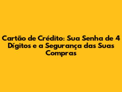 Cartão de Crédito: Sua Senha de 4 Dígitos e a Segurança das Suas Compras