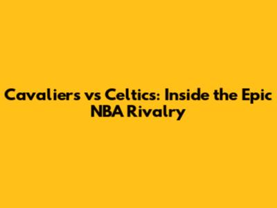 Cavaliers vs Celtics: Inside the Epic NBA Rivalry
