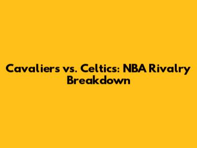 Cavaliers vs. Celtics: NBA Rivalry Breakdown