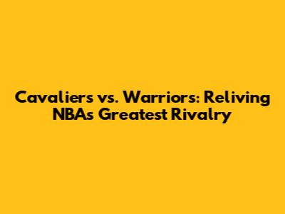 Cavaliers vs. Warriors: Reliving NBA's Greatest Rivalry