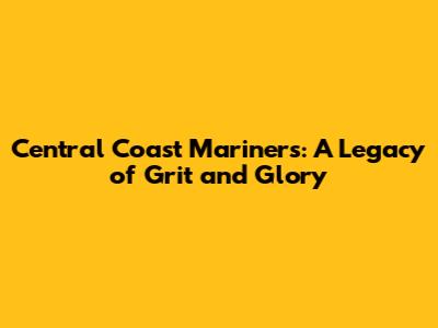 Central Coast Mariners: A Legacy of Grit and Glory