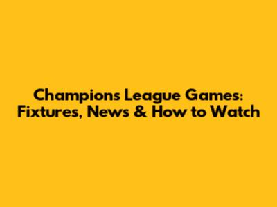 Champions League Games: Fixtures, News & How to Watch