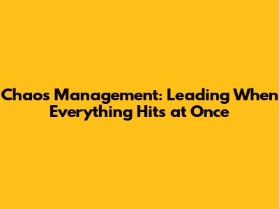 Chaos Management: Leading When Everything Hits at Once