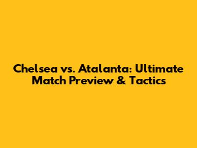 Chelsea vs. Atalanta: Ultimate Match Preview & Tactics