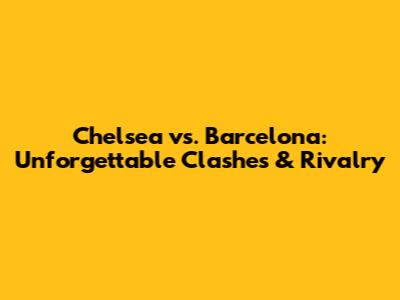 Chelsea vs. Barcelona: Unforgettable Clashes & Rivalry