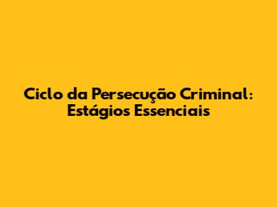 Ciclo da Persecução Criminal: Estágios Essenciais