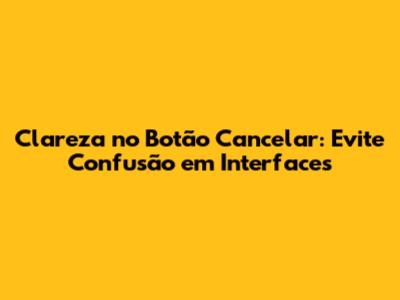Clareza no Botão Cancelar: Evite Confusão em Interfaces