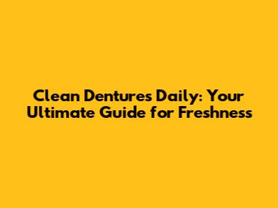 Clean Dentures Daily: Your Ultimate Guide for Freshness