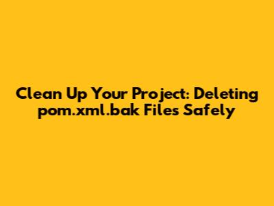 Clean Up Your Project: Deleting pom.xml.bak Files Safely