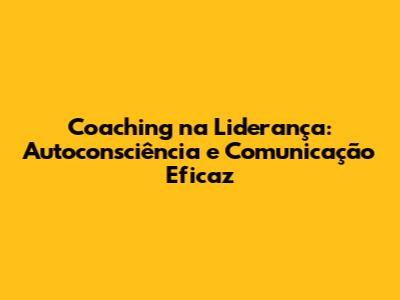 Coaching na Liderança: Autoconsciência e Comunicação Eficaz