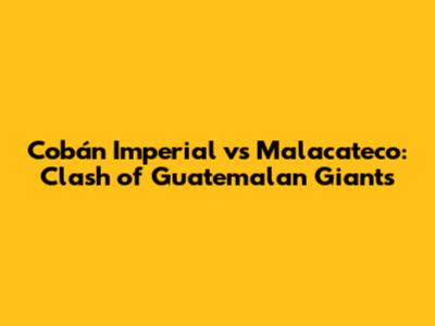 Cobán Imperial vs Malacateco: Clash of Guatemalan Giants