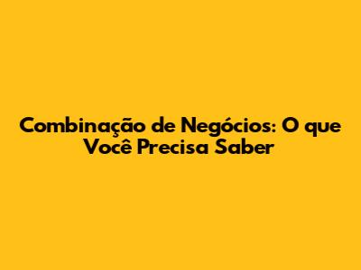 Combinação de Negócios: O que Você Precisa Saber