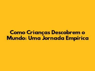 Como Crianças Descobrem o Mundo: Uma Jornada Empírica