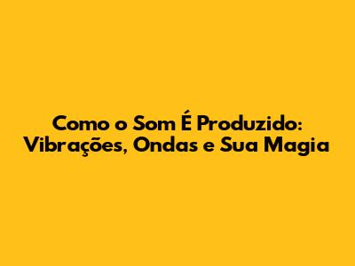 Como o Som É Produzido: Vibrações, Ondas e Sua Magia