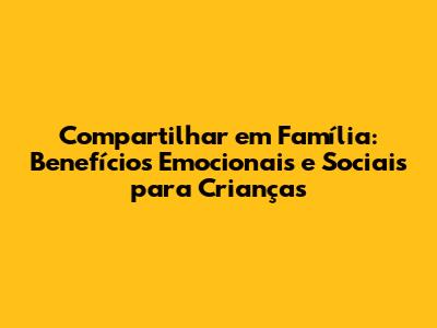 Compartilhar em Família: Benefícios Emocionais e Sociais para Crianças