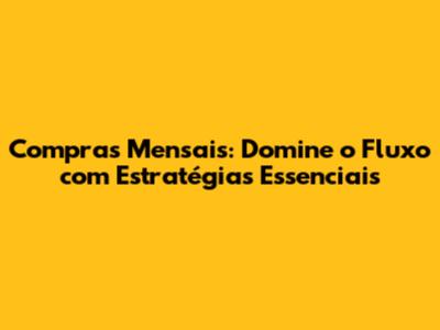 Compras Mensais: Domine o Fluxo com Estratégias Essenciais