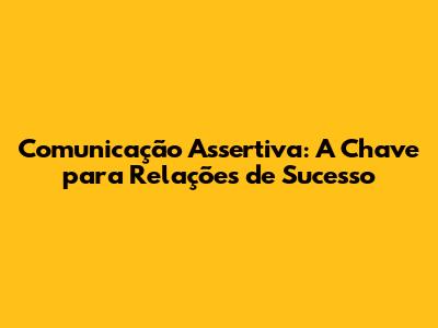 Comunicação Assertiva: A Chave para Relações de Sucesso