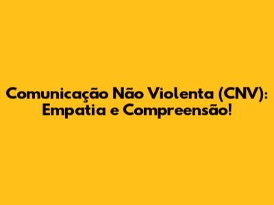 Comunicação Não Violenta (CNV): Empatia e Compreensão!