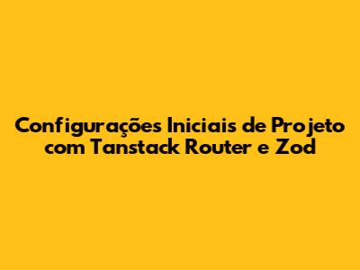 Configurações Iniciais de Projeto com Tanstack Router e Zod