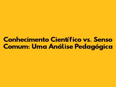 Conhecimento Científico vs. Senso Comum: Uma Análise Pedagógica