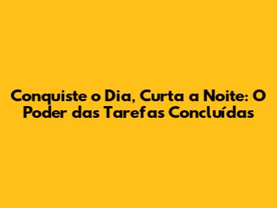 Conquiste o Dia, Curta a Noite: O Poder das Tarefas Concluídas