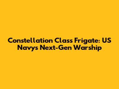 Constellation Class Frigate: US Navy's Next-Gen Warship
