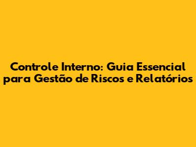 Controle Interno: Guia Essencial para Gestão de Riscos e Relatórios