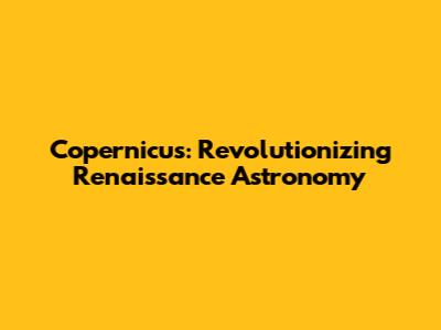 Copernicus: Revolutionizing Renaissance Astronomy