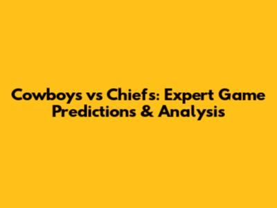 Cowboys vs Chiefs: Expert Game Predictions & Analysis
