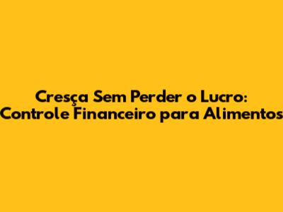 Cresça Sem Perder o Lucro: Controle Financeiro para Alimentos