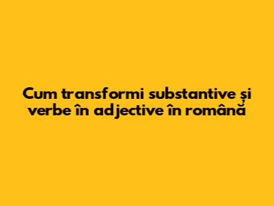 Cum transformi substantive și verbe în adjective în română