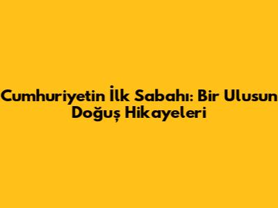 Cumhuriyetin İlk Sabahı: Bir Ulusun Doğuş Hikayeleri