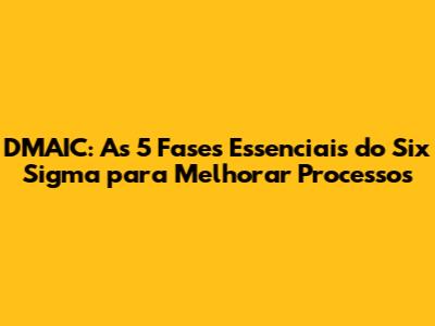 DMAIC: As 5 Fases Essenciais do Six Sigma para Melhorar Processos